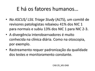 E há os fatores humanos…
• No ASCUS/ LSIL Triage Study (ALTS), um comitê de
revisores patologistas rebaixou 41% dos NIC 1
para normais e subiu 13% dos NIC 1 para NIC 2-3.
• A divergência interobservadores é muito
conhecida na clínica diária. Como na otoscopia,
por exemplo.
• Rastreamento requer padronização da qualidade
dos testes e monitoramento constante.
CAB 29_MS-DAB
 
