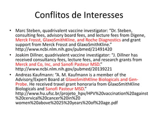 Conflitos de Interesses
• Marc Steben, quadrivalent vaccine investigator: “Dr. Steben,
consulting fees, advisory board fees, and lecture fees from Digene,
Merck Frosst, GlaxoSmithKline, and Roche Diagnostics and grant
support from Merck Frosst and GlaxoSmithKline.”
http://www.ncbi.nlm.nih.gov/pubmed/21491420
• Joakim Dillner, quadrivalent vaccine investigator: “J. Dillner has
received consultancy fees, lecture fees, and research grants from
Merck and Co, Inc, and Sanofi Pasteur MSD.”
http://www.ncbi.nlm.nih.gov/pubmed/20139221
• Andreas Kaufmann: “A. M. Kaufmann is a member of the
Advisory/Expert Board at GlaxoSmithKline Biologicals and Gen-
Probe. He received travel grant honoraria from GlaxoSmithKline
Biologicals and Sanofi Pasteur MSD.”
http://www.hu.ufsc.br/projeto_hpv/HPV%20vaccination%20against
%20cervical%20cancer%20in%20
women%20above%2025%20years%20of%20age.pdf
 