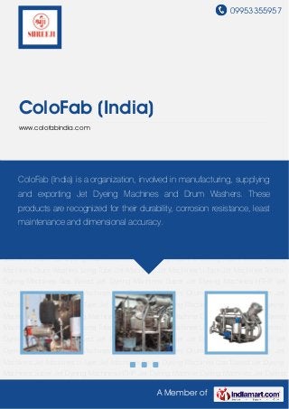 09953355957
A Member of
ColoFab (India)
www.colofabindia.com
Gas Based Jet Dyeing Machines Super Jet Dyeing Machines HTHP Jet Dyeing Machine Dyeing
Machines Jet Dyeing Machines Drum Washers Long Tube Jet Machines Jet Machines U-Type
Jet Machines Textile Dyeing Machines Gas Based Jet Dyeing Machines Super Jet Dyeing
Machines HTHP Jet Dyeing Machine Dyeing Machines Jet Dyeing Machines Drum
Washers Long Tube Jet Machines Jet Machines U-Type Jet Machines Textile Dyeing
Machines Gas Based Jet Dyeing Machines Super Jet Dyeing Machines HTHP Jet Dyeing
Machine Dyeing Machines Jet Dyeing Machines Drum Washers Long Tube Jet Machines Jet
Machines U-Type Jet Machines Textile Dyeing Machines Gas Based Jet Dyeing
Machines Super Jet Dyeing Machines HTHP Jet Dyeing Machine Dyeing Machines Jet Dyeing
Machines Drum Washers Long Tube Jet Machines Jet Machines U-Type Jet Machines Textile
Dyeing Machines Gas Based Jet Dyeing Machines Super Jet Dyeing Machines HTHP Jet
Dyeing Machine Dyeing Machines Jet Dyeing Machines Drum Washers Long Tube Jet
Machines Jet Machines U-Type Jet Machines Textile Dyeing Machines Gas Based Jet Dyeing
Machines Super Jet Dyeing Machines HTHP Jet Dyeing Machine Dyeing Machines Jet Dyeing
Machines Drum Washers Long Tube Jet Machines Jet Machines U-Type Jet Machines Textile
Dyeing Machines Gas Based Jet Dyeing Machines Super Jet Dyeing Machines HTHP Jet
Dyeing Machine Dyeing Machines Jet Dyeing Machines Drum Washers Long Tube Jet
Machines Jet Machines U-Type Jet Machines Textile Dyeing Machines Gas Based Jet Dyeing
Machines Super Jet Dyeing Machines HTHP Jet Dyeing Machine Dyeing Machines Jet Dyeing
ColoFab (India) is a organization, involved in manufacturing, supplying
and exporting Jet Dyeing Machines and Drum Washers. These
products are recognized for their durability, corrosion resistance, least
maintenance and dimensional accuracy.
 