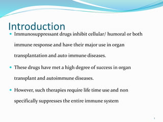 Introduction
 Immunosuppressant drugs inhibit cellular/ humoral or both
immune response and have their major use in organ
transplantation and auto immune diseases.
 These drugs have met a high degree of success in organ
transplant and autoimmune diseases.
 However, such therapies require life time use and non
specifically suppresses the entire immune system
1
 