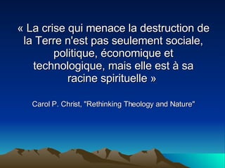 « La crise qui menace la destruction de la Terre n'est pas seulement sociale, politique, économique et technologique, mais elle est à sa racine spirituelle »   Carol P. Christ, &quot;Rethinking Theology and Nature&quot; 