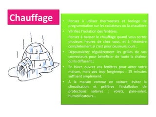 Chauffage • Pensez à utiliser thermostats et horloge de
programmation sur les radiateurs ou la chaudière
• Vérifiez l'isolation des fenêtres.
Pensez à baisser le chauffage quand vous sortez
plusieurs heures de chez vous, et à l'éteindre
complètement si c'est pour plusieurs jours ;
• Dépoussiérez régulièrement les grilles de vos
convecteurs pour bénéficier de toute la chaleur
qu'ils diffusent ;
• En hiver, ouvrez vos fenêtres pour aérer votre
maison, mais pas trop longtemps : 15 minutes
suffisent amplement.
• À la maison comme en voiture, évitez la
climatisation et préférez l'installation de
protections solaires : volets, pare-soleil,
humidificateurs...
 