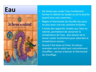 Eau • Ne laissez pas couler l'eau inutilement :
fermez le robinet du lavabo ou de la douche
quand vous vous savonnez ;
• Réglez le thermostat du chauffe-eau pour
ne plus avoir une eau sanitaire brûlante;
• Il existe des appareils simples qui, fixés au
robinet, permettent de conserver la
température de l'eau : plus besoin de la
laisser couler inutilement pour atteindre la
température voulue ;
• Quand il fait beau en hiver, les pièces
orientées vers le soleil sont naturellement
chauffées : pensez à baisser le thermostat
du chauffage.
 