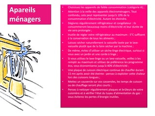 Apareils
ménagers
• Choisissez les appareils de faible consommation (catégorie A) ;
• Attention à la veille des appareils électroménagers. Tout
confondu, cela peut représenter jusqu'à 10% de la
consommation d'électricité. Autant les éteindre.
• Dégivrez régulièrement réfrigérateur et congélateur : ils
consommeront beaucoup moins d'électricité et leur durée de
vie sera prolongée ;
• Inutile de régler votre réfrigérateur au maximum : 5°C suffisent
à la conservation de tous les aliments ;
• Laissez sécher naturellement la vaisselle lavée par le lave-
vaisselle plutôt que de la faire sécher par la machine ;
• De même, évitez d'utiliser un sèche-linge électrique, surtout si
vous avez un jardin et une corde à linge ;
• Si vous utilisez le lave-linge ou un lave-vaisselle, veillez à les
remplir au maximum et utilisez de préférence les programme
éco, vous économiserez jusqu'à 40% d'électricité ;
• Une plaque de cuisson électrique continue de chauffer durant
15 mn après avoir été éteinte : pensez à exploiter cette chaleur
lors des cuissons longues ;
• Mettez un couvercle sur vos casseroles, les temps de cuisson
ou de chauffage seront plus courts ;
• Pensez à nettoyer régulièrement plaques et brûleurs de votre
cuisinière et à vérifier l'état du tuyau d'alimentation du gaz :
vous éviterez les pertes d'énergie inutiles.
 