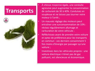 Transports
• À vitesse moyenne égale, une conduite
agressive peut augmenter la consommation
de carburant de 30 à 40%. Conduisez en
souplesse et ne laissez pas tourner votre
moteur à l'arrêt ;
• Un mauvais réglage des moteurs peut
entraîner une surconsommation de 10% :
révisez régulièrement allumage et
carburation de votre véhicule ;
• Réfléchissez avant de prendre votre voiture
et optez de préférence pour les transports
en commun : ces derniers consomment 5
fois moins d'énergie par passager qu'une
voiture ;
• Investissez dans les véhicules propres : une
voiture électrique n'émet pas de gaz
polluant, est silencieuse et économique.
 