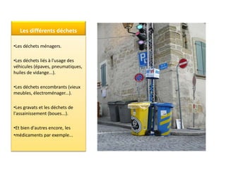 Les différents déchets
•Les déchets ménagers.
•Les déchets liés à l'usage des
véhicules (épaves, pneumatiques,
huiles de vidange...).
•Les déchets encombrants (vieux
meubles, électroménager...).
•Les gravats et les déchets de
l'assainissement (boues...).
•Et bien d'autres encore, les
•médicaments par exemple...
 
