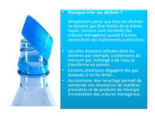 • Pourquoi trier ses déchets ?
Simplement parce que tous les déchets
ne doivent pas être traités de la même
façon. Certains sont incinérés (les
ordures ménagères) quand d'autres
nécessitent des traitements particuliers:
• Les piles-boutons utilisées dans les
montres par exemple, contiennent du
mercure qui, mélangé à de l'eau se
transforme en poison.
• Certains plastiques dégagent des gaz
toxiques si on les brûle...
• Au contraire, leur recyclage permet de
conserver nos ressources de matières
premières et de produire de l'énergie
(incinération des ordures ménagères).
 