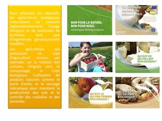 Pour atteindre ces objectifs,
les agriculteurs biologiques
s'interdisent (et excluent
réglementairement) l'usage
d’engrais et de pesticides de
synthèse, ainsi que
d‘organismes génetiquement
modifiés.
Les agriculteurs qui
pratiquent ce type
d'agriculture misent, par
exemple, sur la rotation des
cultures, l’engrais vert, le
compostage, la lutte
biologique, l'utilisation de
produits naturels comme le
purin d’ortie, et le sarclage
mécanique pour maintenir la
productivité des sols et le
contrôle des maladies et des
parasites.
 