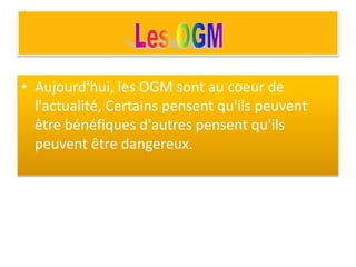 • Aujourd'hui, les OGM sont au coeur de
l'actualité, Certains pensent qu'ils peuvent
être bénéfiques d'autres pensent qu'ils
peuvent être dangereux.
 