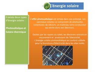 L'effet photovoltaïque est simple dans son principe. Les
panneaux solaires se composent de photopiles
constituées de silicium, un matériau semi-conducteur
qui abrite donc des électrons.
Excités par les rayons du soleil, les électrons entrent en
mouvement et produisent de l'électricité.
L'énergie solaire photovoltaïque est surtout utilisée
pour la fourniture d'électricité dans les sites isolés
Il existe deux types
d'énergie solaire :
Photovoltaïque et
Solaire thermique
L’énergie solaire
 