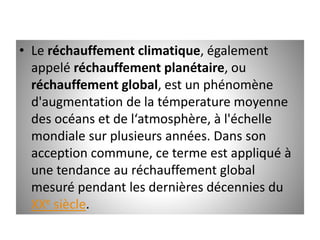 • Le réchauffement climatique, également
appelé réchauffement planétaire, ou
réchauffement global, est un phénomène
d'augmentation de la témperature moyenne
des océans et de l‘atmosphère, à l'échelle
mondiale sur plusieurs années. Dans son
acception commune, ce terme est appliqué à
une tendance au réchauffement global
mesuré pendant les dernières décennies du
XXe siècle.
 