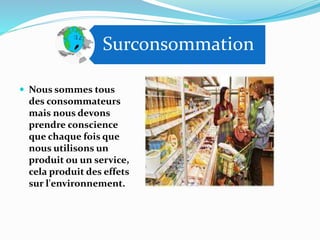 Surconsommation
 Nous sommes tous
des consommateurs
mais nous devons
prendre conscience
que chaque fois que
nous utilisons un
produit ou un service,
cela produit des effets
sur l'environnement.
 