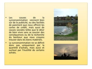 • Les causes de la
surconsommation viennent bien
sûr de la publicité, ou des facilités
de paiement que nous offrent les
cartes de crédit, mais aussi de
causes sociales telles que le désir
de bien vivre sans se soucier des
conséquences ou de la recherche
du bonheur que nous croyons
trouver dans les biens matériels.
• La surconsommation ne se définit
donc pas uniquement par la
quantité d'achats, mais aussi et
surtout par l'inutilité de certains
achats.
 