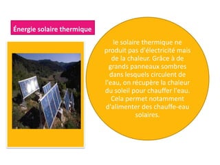 Énergie solaire thermique
le solaire thermique ne
produit pas d'électricité mais
de la chaleur. Grâce à de
grands panneaux sombres
dans lesquels circulent de
l'eau, on récupère la chaleur
du soleil pour chauffer l'eau.
Cela permet notamment
d'alimenter des chauffe-eau
solaires.
 