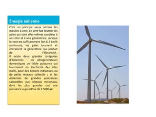 Énergie éolienne
C'est un principe vieux comme les
moulins à vent. Le vent fait tourner les
pales qui sont elles-mêmes couplées à
un rotor et à une génératrice. Lorsque
le vent est suffisamment fort (15 km/h
minimum), les pales tournent et
entraînent la génératrice qui produit
de l'électricité..
Il existe deux grandes catégories
d'éoliennes : les aérogénérateurs
domestiques de faible puissance qui
fournissent en électricité des sites
isolés, pour des besoins individuels ou
de petits réseaux collectifs ; et les
éoliennes de grandes puissances
raccordées aux réseaux nationaux,
dont les plus grandes ont une
puissance aujourd'hui de 2 500 kW.
 