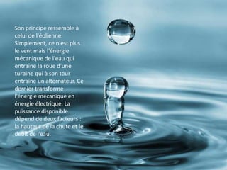 ioSon principe ressemble à
celui de l'éolienne.
Simplement, ce n'est plus
le vent mais l'énergie
mécanique de l'eau qui
entraîne la roue d'une
turbine qui à son tour
entraîne un alternateur. Ce
dernier transforme
l'énergie mécanique en
énergie électrique. La
puissance disponible
dépend de deux facteurs :
la hauteur de la chute et le
débit de l’eau.
 