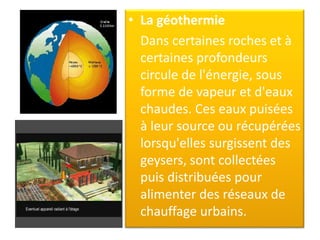 • La géothermie
Dans certaines roches et à
certaines profondeurs
circule de l'énergie, sous
forme de vapeur et d'eaux
chaudes. Ces eaux puisées
à leur source ou récupérées
lorsqu'elles surgissent des
geysers, sont collectées
puis distribuées pour
alimenter des réseaux de
chauffage urbains.
 