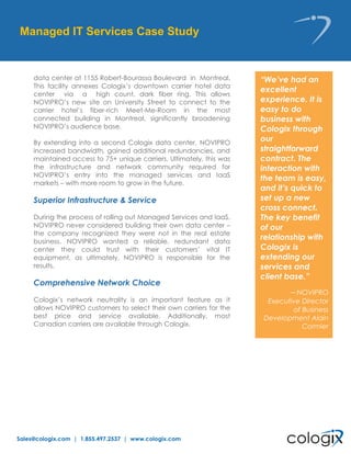 Sales@cologix.com | 1.855.497.2537 | www.cologix.com
“We’ve had an
excellent
experience. It is
easy to do
business with
Cologix through
our
straightforward
contract. The
interaction with
the team is easy,
and it’s quick to
set up a new
cross connect.
The key benefit
of our
relationship with
Cologix is
extending our
services and
client base.”
– NOVIPRO
Executive Director
of Business
Development Alain
Cormier
data center at 1155 Robert-Bourassa Boulevard in Montreal.
This facility annexes Cologix’s downtown carrier hotel data
center via a high count, dark fiber ring. This allows
NOVIPRO’s new site on University Street to connect to the
carrier hotel’s fiber-rich Meet-Me-Room in the most
connected building in Montreal, significantly broadening
NOVIPRO’s audience base.
By extending into a second Cologix data center, NOVIPRO
increased bandwidth, gained additional redundancies, and
maintained access to 75+ unique carriers. Ultimately, this was
the infrastructure and network community required for
NOVIPRO’s entry into the managed services and IaaS
markets – with more room to grow in the future.
Superior Infrastructure & Service
During the process of rolling out Managed Services and IaaS,
NOVIPRO never considered building their own data center –
the company recognized they were not in the real estate
business. NOVIPRO wanted a reliable, redundant data
center they could trust with their customers’ vital IT
equipment, as ultimately, NOVIPRO is responsible for the
results.
Comprehensive Network Choice
Cologix’s network neutrality is an important feature as it
allows NOVIPRO customers to select their own carriers for the
best price and service available. Additionally, most
Canadian carriers are available through Cologix.
Managed IT Services Case Study
 