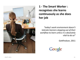 1 - The Smart Worker :
              recognises she learns
              continuously as she does
              her job


                  “today’s work environment doesn’t
               tolerate learners stepping out of their
              workflow to learn unless it is absolutely
                                        vital to do so”

                                   Gottfredson, 2011




C4LPT, 2011                                          15
 