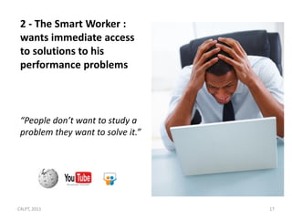 2 - The Smart Worker :
 wants immediate access
 to solutions to his
 performance problems



 “People don’t want to study a
 problem they want to solve it.”




C4LPT, 2011                        17
 