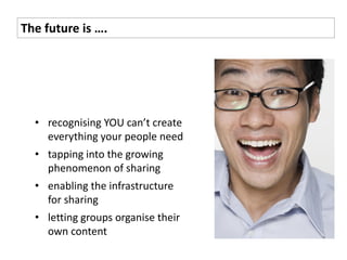 The future is ….




  • recognising YOU can’t create
    everything your people need
  • tapping into the growing
    phenomenon of sharing
  • enabling the infrastructure
    for sharing
  • letting groups organise their
    own content
 