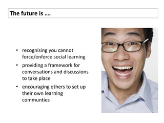 The future is ….




  • recognising you cannot
    force/enforce social learning
  • providing a framework for
    conversations and discussions
    to take place
  • encouraging others to set up
    their own learning
    communties
 