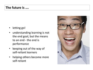 The future is ….




  • letting go!
  • understanding learning is not
    the end goal, but the means
    to an end - the end is
    performance
  • keeping out of the way of
    self-reliant learners
  • helping others become more
    self-reliant
 