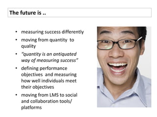 The future is ..


  • measuring success differently
  • moving from quantity to
    quality
  • “quantity is an antiquated
    way of measuring success”
  • defining performance
    objectives and measuring
    how well individuals meet
    their objectives
  • moving from LMS to social
    and collaboration tools/
    platforms
 