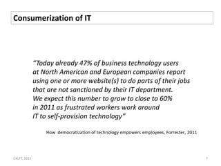 Consumerization of IT




              “Today already 47% of business technology users
              at North American and European companies report
              using one or more website(s) to do parts of their jobs
              that are not sanctioned by their IT department.
              We expect this number to grow to close to 60%
              in 2011 as frustrated workers work around
              IT to self-provision technology”

                  How democratization of technology empowers employees, Forrester, 2011




C4LPT, 2011                                                                               7
 