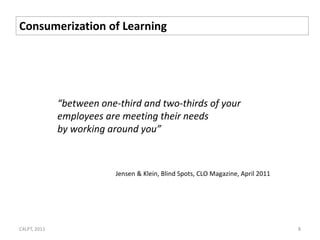Consumerization of Learning




              “between one-third and two-thirds of your
              employees are meeting their needs
              by working around you”



                           Jensen & Klein, Blind Spots, CLO Magazine, April 2011




C4LPT, 2011                                                                        8
 