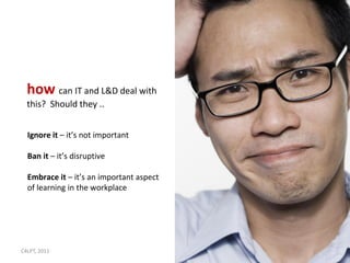 how can IT and L&D deal with
  this? Should they ..


  Ignore it – it’s not important

  Ban it – it’s disruptive

  Embrace it – it’s an important aspect
  of learning in the workplace




C4LPT, 2011                               9
 