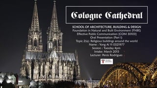 Cologne Cathedral
SCHOOL OF ARCHITECTURE, BUILDING & DESIGN
Foundation in Natural and Built Environment (FNBE)
Effective Public Communication [COM 30103]
Oral Presentation (Part I)
Topic 2(a): Religious buildings around the world
Name : Yong Ai Yi 0321977
Session : Tuesday 4pm
Intake: March 2015
Lecturer: Persis Rodrigues
 