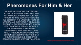 Pheromones For Him & Her
STUDIES HAVE SHOWN THAT SEXUAL
ATTRACTION IS SO MUCH CONNECTED
WITH NATURAL CHEMISTRY. FURTHER
PROOFS TO THIS COULD SUFFIX WHEN
WE CONSIDER THE UNIQUE EFFECTS OF
NATURAL AND SYNTHETIC PHEROMONES.
EVIDENTLY, PHEROMONE IS NOT KNOWN
FOR CHANGING A PERSON RATHER IT
SHOULD ENHANCE A PERSON’S
APPEARANCE. WITH SEVERAL CLAIMS
ABOUT PHEROMONES PERFUMES AND
COLOGNES FLOODING THE INTERNET, I
FOUND THE COLOGNE CALLED YES!
COLOGNE FOR MEN WORTH EVALUATING.
https://pheromonesforhimandher.com/
 