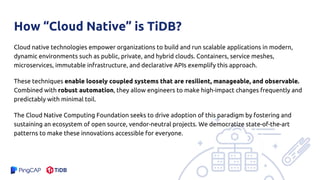How “Cloud Native” is TiDB?
Cloud native technologies empower organizations to build and run scalable applications in modern,
dynamic environments such as public, private, and hybrid clouds. Containers, service meshes,
microservices, immutable infrastructure, and declarative APIs exemplify this approach.
These techniques enable loosely coupled systems that are resilient, manageable, and observable.
Combined with robust automation, they allow engineers to make high-impact changes frequently and
predictably with minimal toil.
The Cloud Native Computing Foundation seeks to drive adoption of this paradigm by fostering and
sustaining an ecosystem of open source, vendor-neutral projects. We democratize state-of-the-art
patterns to make these innovations accessible for everyone.
 
