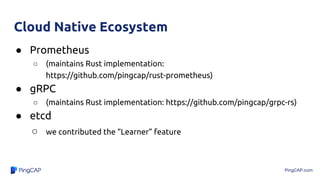 PingCAP.com
Cloud Native Ecosystem
● Prometheus
○ (maintains Rust implementation:
https://github.com/pingcap/rust-prometheus)
● gRPC
○ (maintains Rust implementation: https://github.com/pingcap/grpc-rs)
● etcd
○ we contributed the “Learner” feature
 