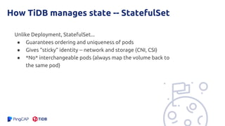 How TiDB manages state -- StatefulSet
Unlike Deployment, StatefulSet...
● Guarantees ordering and uniqueness of pods
● Gives “sticky” identity -- network and storage (CNI, CSI)
● *No* interchangeable pods (always map the volume back to
the same pod)
 