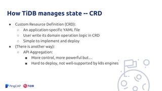 How TiDB manages state -- CRD
● Custom Resource Definition (CRD):
○ An application-specific YAML file
○ User write its domain operation logic in CRD
○ Simple to implement and deploy
● (There is another way):
○ API Aggregation:
■ More control, more powerful but…
■ Hard to deploy, not well-supported by k8s engines
 