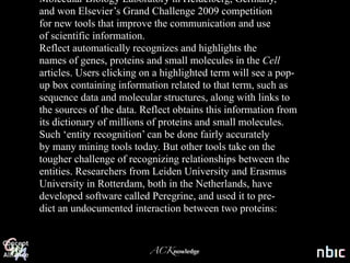 Molecular Biology Laboratory in Heidelberg, Germany,
and won Elsevier’s Grand Challenge 2009 competition
for new tools that improve the communication and use
of scientific information.
Reflect automatically recognizes and highlights the
names of genes, proteins and small molecules in the Cell
articles. Users clicking on a highlighted term will see a pop-
up box containing information related to that term, such as
      A new article in PubMed
sequence data and molecular structures, along with links to
the sources of the data. Reflect obtains this information from
         every 36 seconds
its dictionary of millions of proteins and small molecules.
Such ‘entity recognition’ can be done fairly accurately
by many mining tools today. But other tools take on the
tougher challenge of recognizing relationships between the
entities. Researchers from Leiden University and Erasmus
University in Rotterdam, both in the Netherlands, have
developed software called Peregrine, and used it to pre-
dict an undocumented interaction between two proteins:


                          ACKnowledge
 