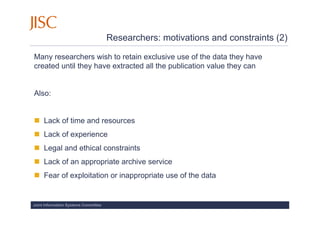 Researchers: motivations and constraints (2)

Many researchers wish to retain exclusive use of the data they have
created until they have extracted all the publication value they can


Also:


     Lack of time and resources
     Lack of experience
     Legal and ethical constraints
     Lack of an appropriate archive service
     Fear of exploitation or inappropriate use of the data


Joint Information Systems Committee
 