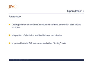 Open data (1)

Further work


   Clear guidance on what data should be curated, and which data should
   be open


   Integration of discipline and institutional repositories


   Improved links to OA resources and other “finding” tools




Joint Information Systems Committee
 