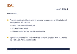 Open data (2)

Further work


   Promote strategic debate among funders, researchers and institutional
   management with aim to:
     – Determine appropriate policies
     – Provide infrastructure
     – Manage resources and identify sustainability


   Significant potential for FP8 initiatives and joint projects with N America
   (eg NSF), SE Asia, Australia etc



Joint Information Systems Committee
 