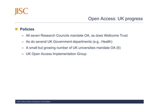 Open Access: UK progress

   Policies
     – All seven Research Councils mandate OA, as does Wellcome Trust
     – As do several UK Government departments (e.g., Health)
     – A small but growing number of UK universities mandate OA (6)
     – UK Open Access Implementation Group




Joint Information Systems Committee
 