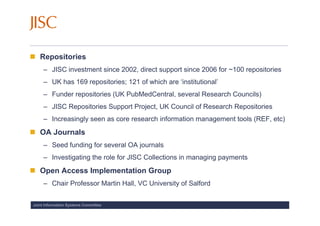 Repositories
     – JISC investment since 2002, direct support since 2006 for ~100 repositories
     – UK has 169 repositories; 121 of which are ‘institutional’
     – Funder repositories (UK PubMedCentral, several Research Councils)
     – JISC Repositories Support Project, UK Council of Research Repositories
     – Increasingly seen as core research information management tools (REF, etc)
   OA Journals
     – Seed funding for several OA journals
     – Investigating the role for JISC Collections in managing payments
   Open Access Implementation Group
     – Chair Professor Martin Hall, VC University of Salford


Joint Information Systems Committee
 