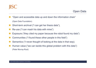 Open Data

    “Open and accessible data up and down the information chain”
    (Open Data Foundation)

    Short-term archival (“I can get her thesis data”),
    Re-use (“I can mash his data with mine”)
    Exposure (“they cited my paper because the robot found my data”)
    Communities (“I found these other people in this field”)
    Semantics (“I never thought of looking at the data in that way).
    Human value (“we can tackle this global problem with this data”)
    (Peter Murray-Rust)




Joint Information Systems Committee
 