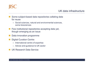 UK data infrastructure

   Some subject-based data repositories collating data
   for reuse
     – Social sciences, natural and environmental sciences,
       some biosciences
   Few institutional repositories accepting data yet,
   though emerging as an issue
   Data innovation programme
   Digital Curation Centre
     – International centre of expertise
     – Advice and guidance to UK sector
   UK Research Data Service



Joint Information Systems Committee
 