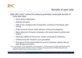 Benefits of open data
   2008 JISC study* outlined the following potentially measurable benefits of
      more open data:
          – Cross sector collaboration
          – Data-led education
          – Data re-use, avoiding costs of duplication, avoiding survey fatigue, data
            mining
          – Fuller record of science, better detection of fraud and plagiarism
          – Better alignment of research evaluation with actual research practice and
            outputs
          – Improved visibility of researchers, funders and research institutions
          – Underpinning new industries, eg in geo-spatial
          – Emergence of new opportunities for service companies, adding value for
            data storage and access
   * Fry, J and Lockyer, S and Oppenheim, C and Houghton, J and Rasmussen, B (2009) Identifying benefits
        arising for the curation and open sharing of research date produced by UK Higher Education and
        research institutes http://ie-repository.jisc.ac.uk/279/

Joint Information Systems Committee
 