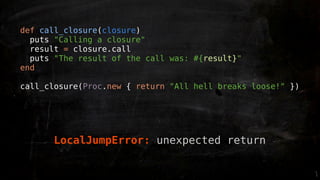 def call_closure(closure)
  puts "Calling a closure"
  result = closure.call
  puts "The result of the call was: #{result}"
end

call_closure(Proc.new { return "All hell breaks loose!" })




      LocalJumpError: unexpected return
 