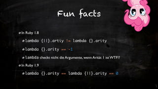 Fun facts

In Ruby 1.8

  lambda {||}.artiy != lambda {}.arity

  lambda {}.arity == -1

  lambda checkt nicht die Argumente, wenn Arität 1 ist WTF!?

In Ruby 1.9

  lambda {}.arity == lambda {||}.arity == 0
 