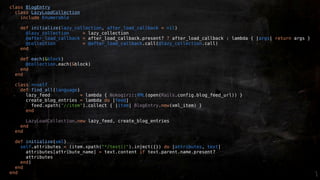 class BlogEntry
  class LazyLoadCollection
    include Enumerable

    def initialize(lazy_collection, after_load_callback = nil)
      @lazy_collection     = lazy_collection
      @after_load_callback = after_load_callback.present? ? after_load_callback : lambda { |args| return args }
      @collection          = @after_load_callback.call(@lazy_collection.call)
    end

    def each(&block)
      @collection.each(&block)
    end
  end

  class <<self
    def find_all(language)
      lazy_feed            = lambda { Nokogiri::XML(open(Rails.config.blog_feed_url)) }
      create_blog_entries = lambda do |feed|
        feed.xpath("//item").collect { |item| BlogEntry.new(xml_item) }
      end

      LazyLoadCollection.new lazy_feed, create_blog_entries
    end
  end

  def initialize(xml)
    self.attributes = (item.xpath("*/text()").inject({}) do |attributes, text|
      attributes[attribute_name] = text.content if text.parent.name.present?
      attributes
    end)
  end
end
 