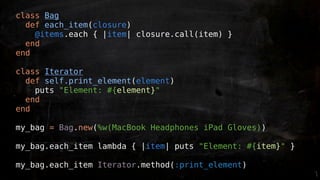 class Bag
  def each_item(closure)
    @items.each { |item| closure.call(item) }
  end
end

class Iterator
  def self.print_element(element)
    puts "Element: #{element}"
  end
end

my_bag = Bag.new(%w(MacBook Headphones iPad Gloves))

my_bag.each_item lambda { |item| puts "Element: #{item}" }

my_bag.each_item Iterator.method(:print_element)
 